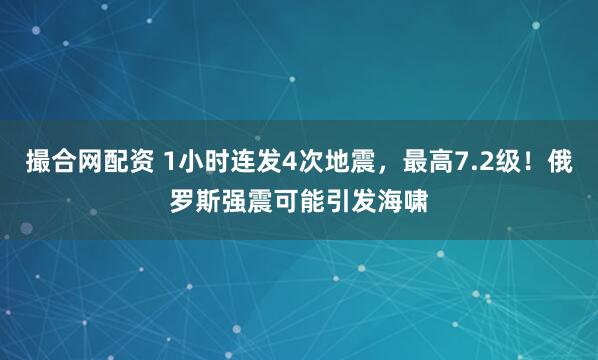 撮合网配资 1小时连发4次地震，最高7.2级！俄罗斯强震可能引发海啸