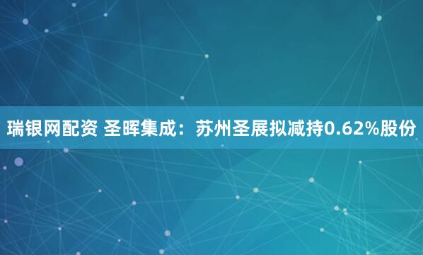 瑞银网配资 圣晖集成：苏州圣展拟减持0.62%股份