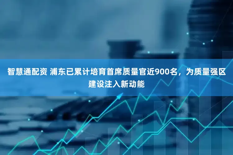 智慧通配资 浦东已累计培育首席质量官近900名，为质量强区建设注入新动能