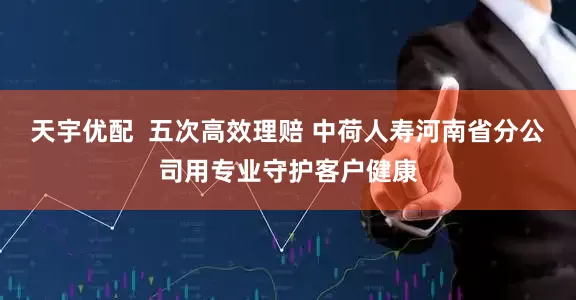 天宇优配  五次高效理赔 中荷人寿河南省分公司用专业守护客户健康