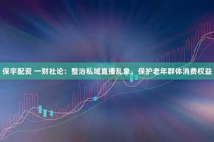 保宇配资 一财社论：整治私域直播乱象，保护老年群体消费权益