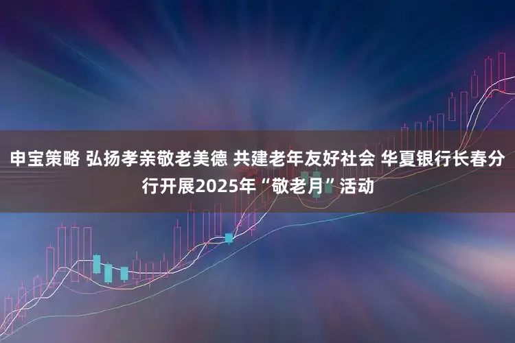 申宝策略 弘扬孝亲敬老美德 共建老年友好社会 华夏银行长春分行开展2025年“敬老月”活动