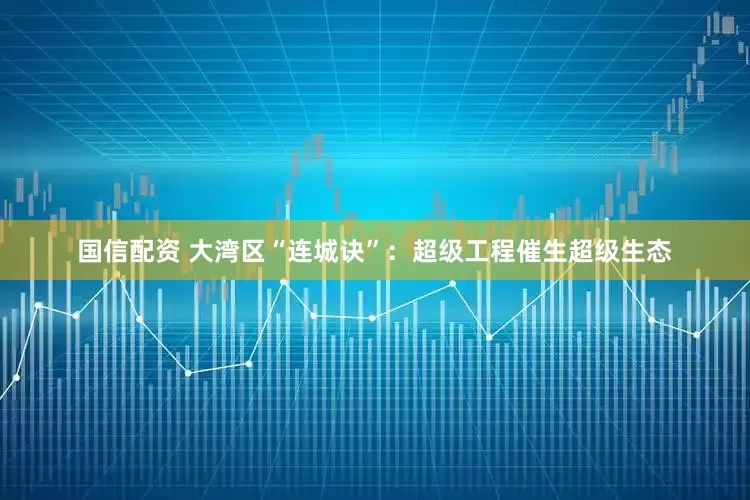 国信配资 大湾区“连城诀”：超级工程催生超级生态