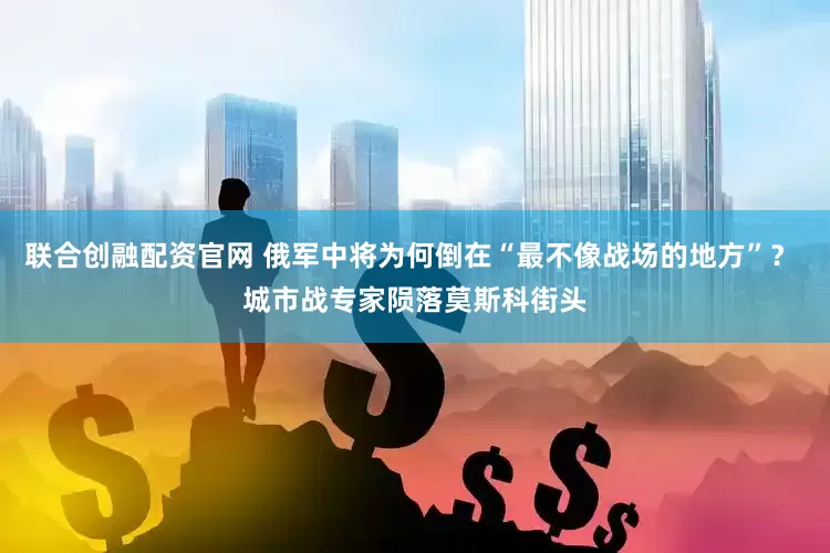 联合创融配资官网 俄军中将为何倒在“最不像战场的地方”？ 城市战专家陨落莫斯科街头