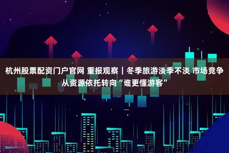 杭州股票配资门户官网 重报观察｜冬季旅游淡季不淡 市场竞争从资源依托转向“谁更懂游客”
