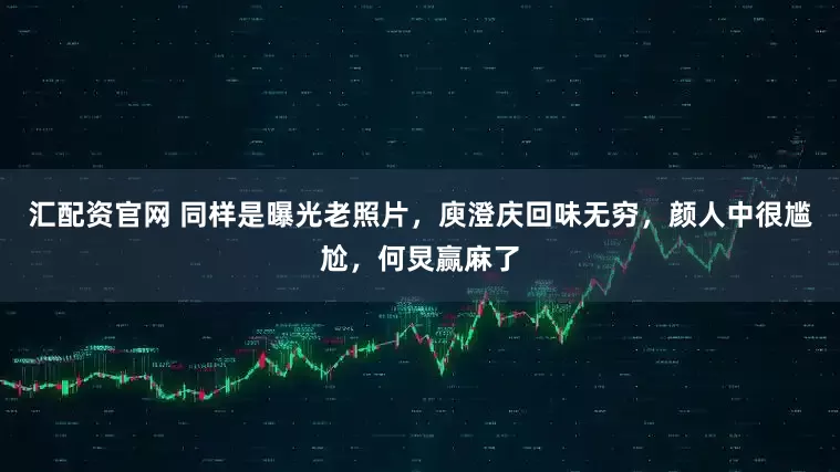 汇配资官网 同样是曝光老照片，庾澄庆回味无穷，颜人中很尴尬，何炅赢麻了