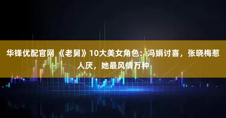 华锋优配官网 《老舅》10大美女角色：冯娟讨喜，张晓梅惹人厌，她最风情万种