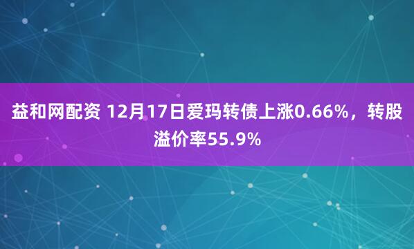 益和网配资 12月17日爱玛转债上涨0.66%，转股溢价率55.9%