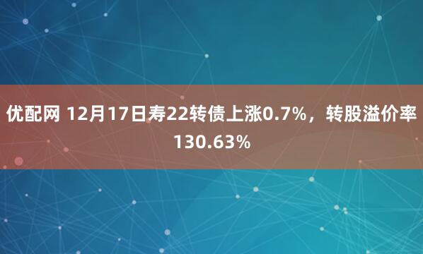 优配网 12月17日寿22转债上涨0.7%，转股溢价率130.63%