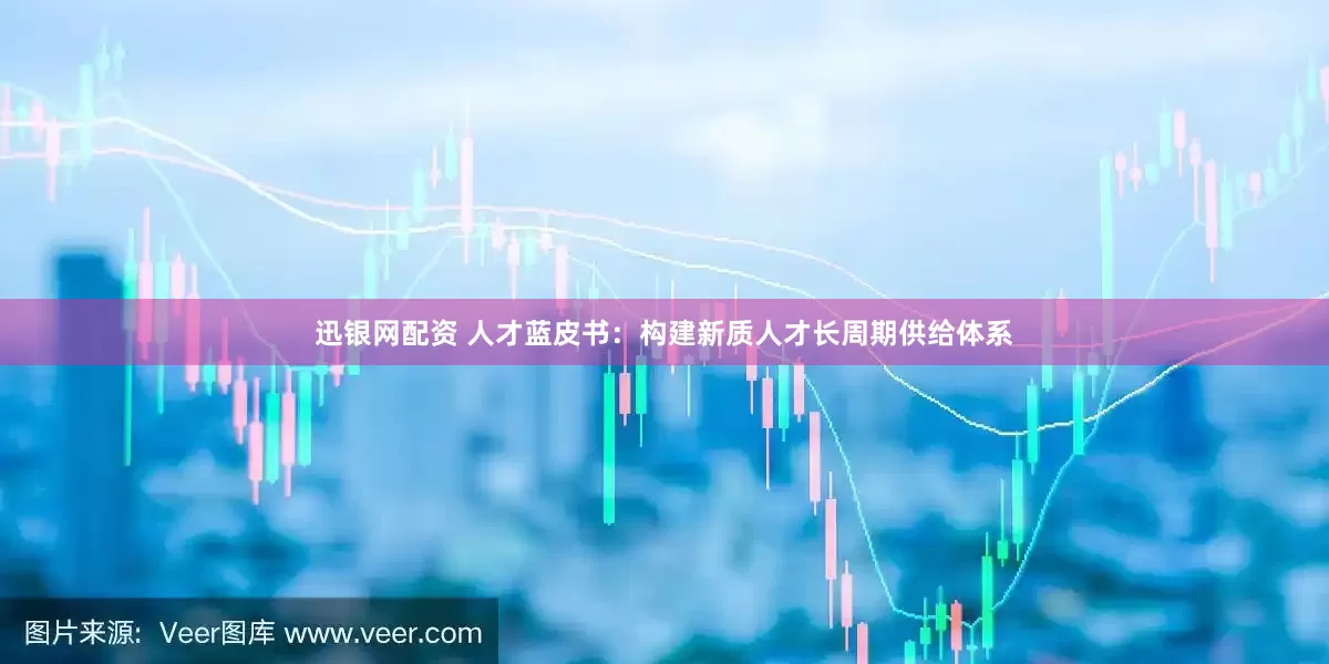 迅银网配资 人才蓝皮书：构建新质人才长周期供给体系