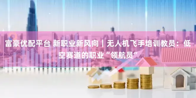 富豪优配平台 新职业新风向｜无人机飞手培训教员：低空赛道的职业“领航员”