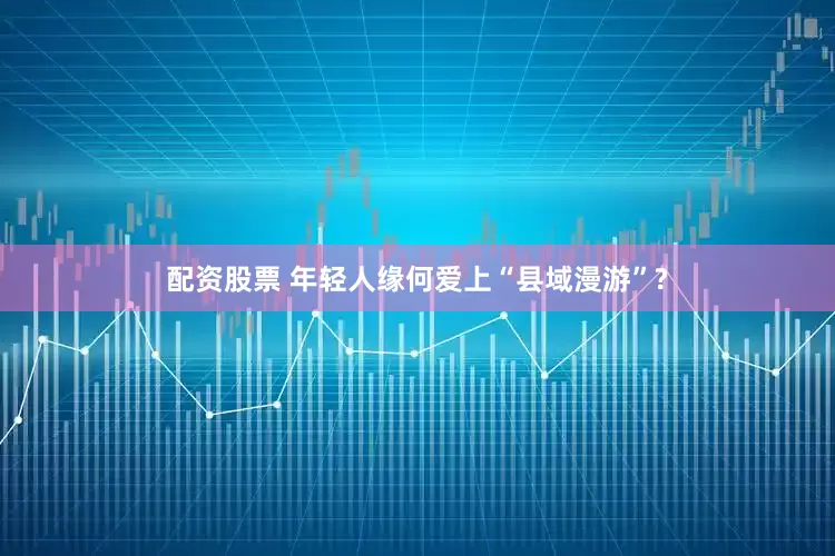 配资股票 年轻人缘何爱上“县域漫游”?
