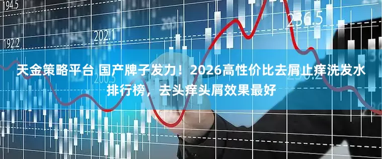 天金策略平台 国产牌子发力！2026高性价比去屑止痒洗发水排行榜，去头痒头屑效果最好