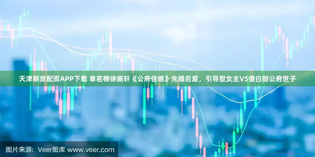 天津期货配资APP下载 章若楠徐振轩《公府佳媳》先婚后爱，引导型女主VS傻白甜公府世子