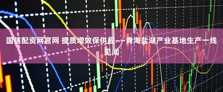 国信配资网官网 提质增效保供应——青海盐湖产业基地生产一线见闻
