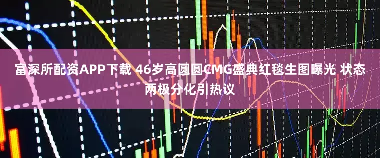 富深所配资APP下载 46岁高圆圆CMG盛典红毯生图曝光 状态两极分化引热议