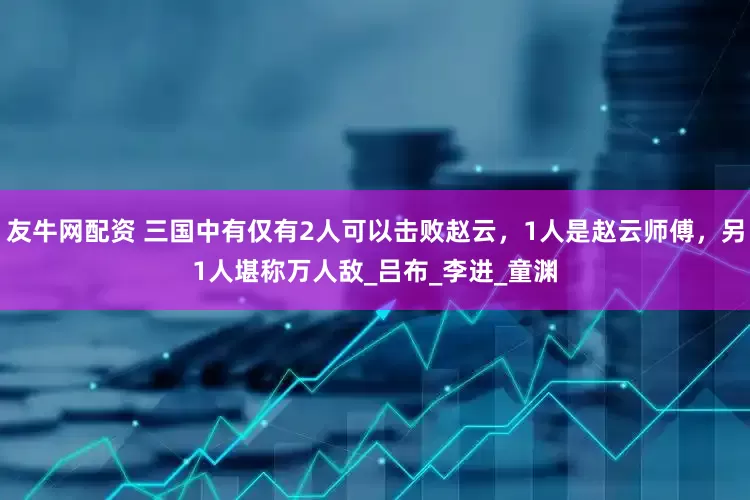 友牛网配资 三国中有仅有2人可以击败赵云，1人是赵云师傅，另1人堪称万人敌_吕布_李进_童渊